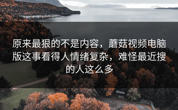 原来最狠的不是内容，蘑菇视频电脑版这事看得人情绪复杂，难怪最近搜的人这么多