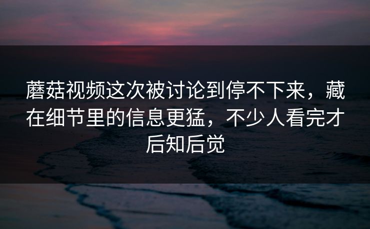 蘑菇视频这次被讨论到停不下来，藏在细节里的信息更猛，不少人看完才后知后觉