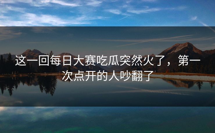 这一回每日大赛吃瓜突然火了，第一次点开的人吵翻了