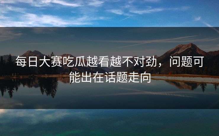 每日大赛吃瓜越看越不对劲，问题可能出在话题走向