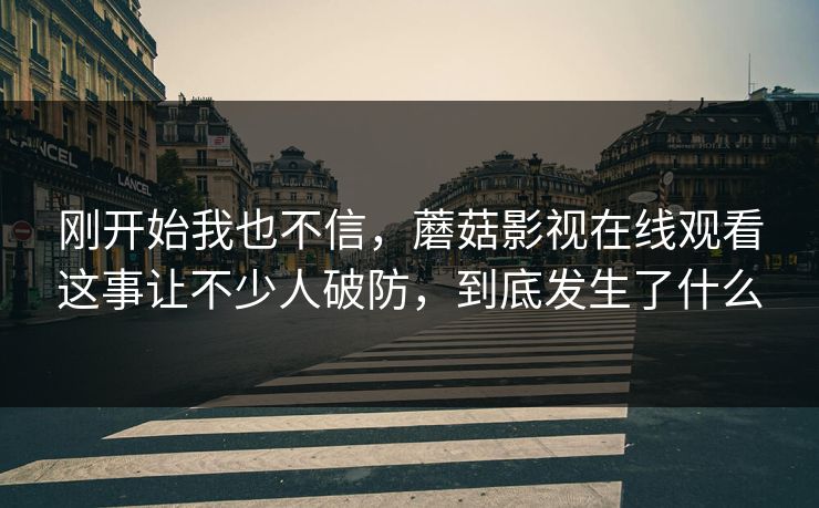 刚开始我也不信，蘑菇影视在线观看这事让不少人破防，到底发生了什么
