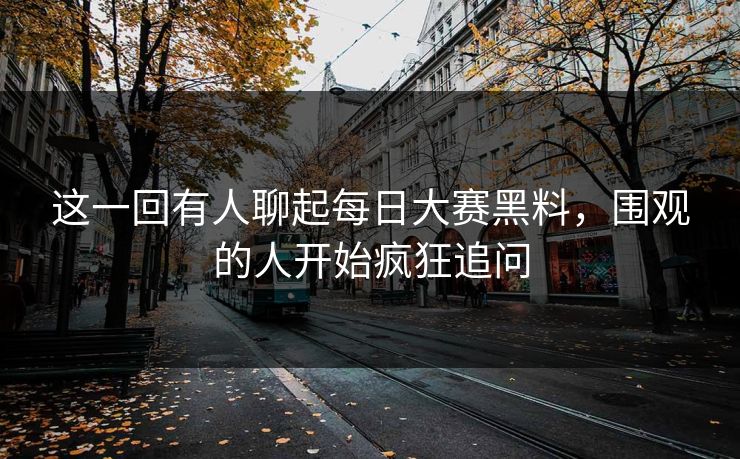 这一回有人聊起每日大赛黑料，围观的人开始疯狂追问