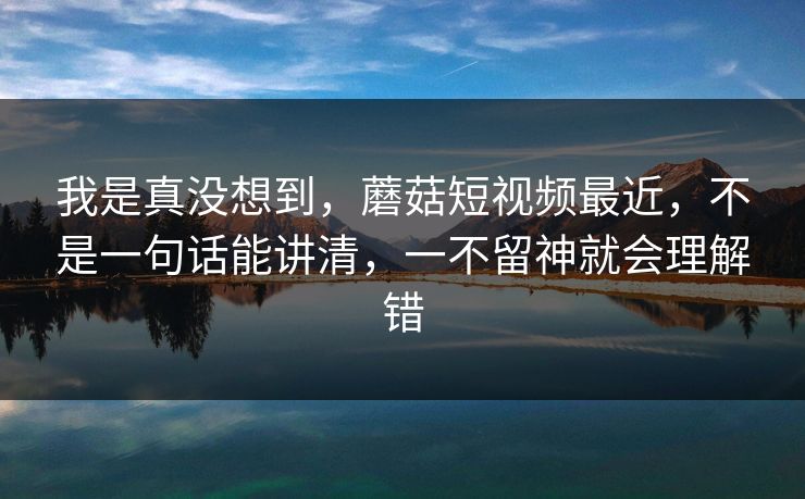 我是真没想到，蘑菇短视频最近，不是一句话能讲清，一不留神就会理解错