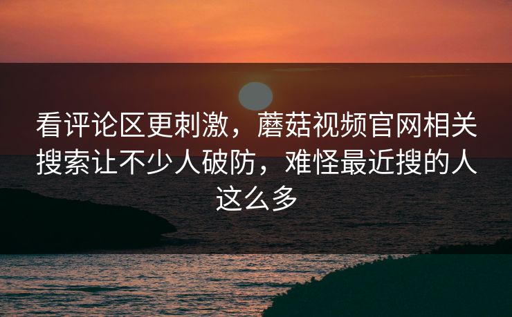 看评论区更刺激，蘑菇视频官网相关搜索让不少人破防，难怪最近搜的人这么多