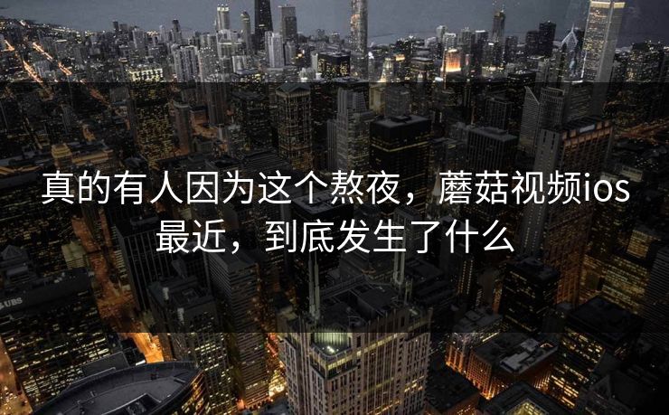 真的有人因为这个熬夜，蘑菇视频ios最近，到底发生了什么