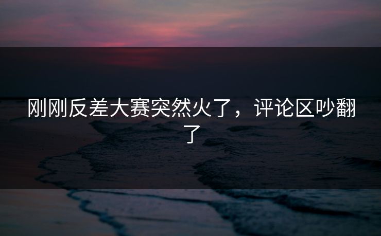 刚刚反差大赛突然火了，评论区吵翻了
