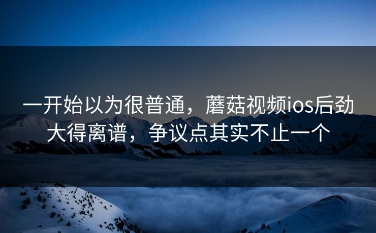 一开始以为很普通，蘑菇视频ios后劲大得离谱，争议点其实不止一个