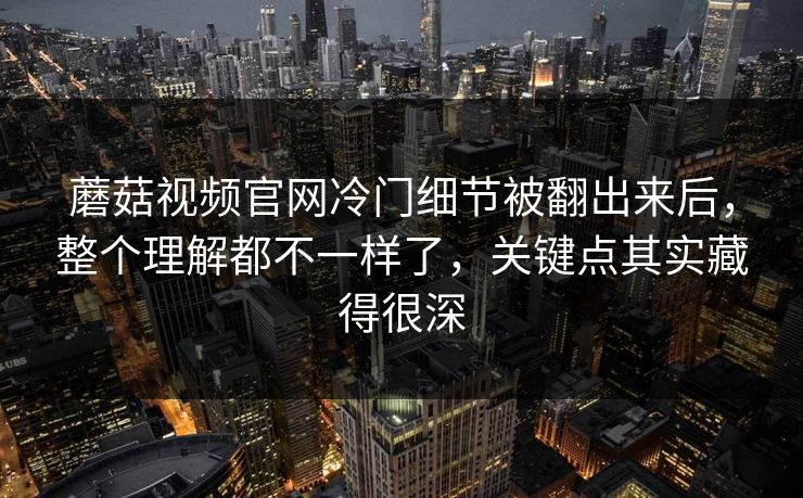 蘑菇视频官网冷门细节被翻出来后，整个理解都不一样了，关键点其实藏得很深