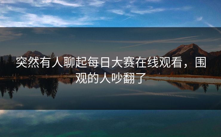 突然有人聊起每日大赛在线观看，围观的人吵翻了