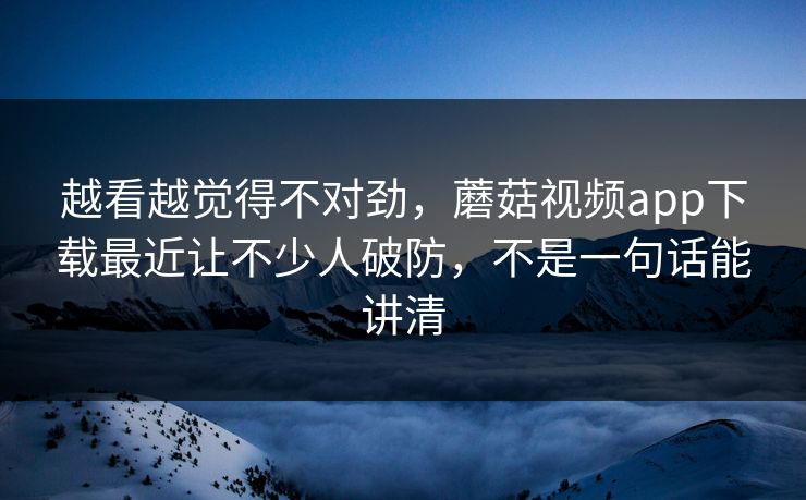 越看越觉得不对劲，蘑菇视频app下载最近让不少人破防，不是一句话能讲清