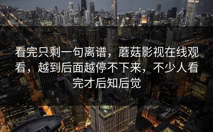 看完只剩一句离谱，蘑菇影视在线观看，越到后面越停不下来，不少人看完才后知后觉