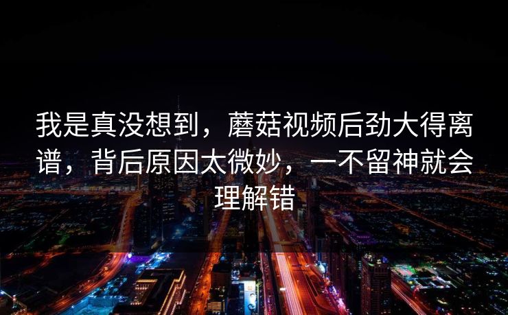 我是真没想到，蘑菇视频后劲大得离谱，背后原因太微妙，一不留神就会理解错