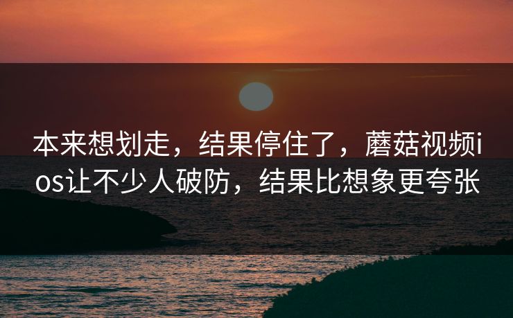 本来想划走，结果停住了，蘑菇视频ios让不少人破防，结果比想象更夸张