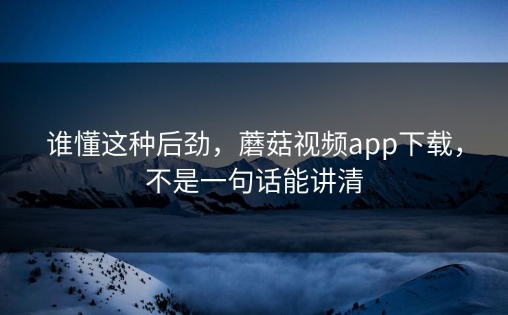 谁懂这种后劲，蘑菇视频app下载，不是一句话能讲清