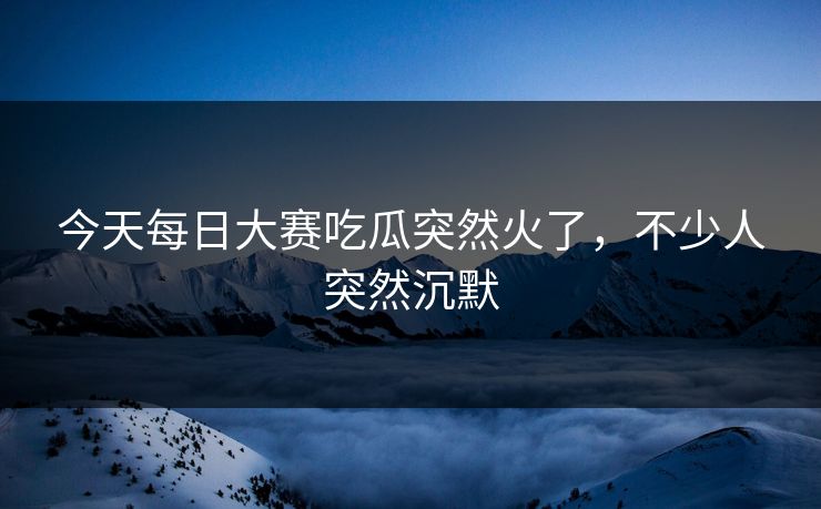 今天每日大赛吃瓜突然火了，不少人突然沉默