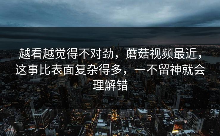 越看越觉得不对劲，蘑菇视频最近，这事比表面复杂得多，一不留神就会理解错