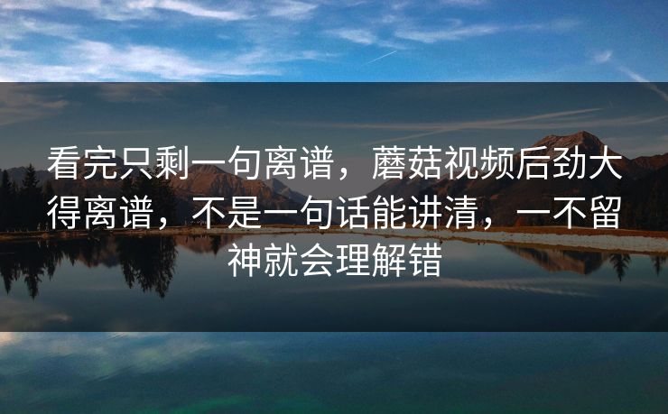 看完只剩一句离谱，蘑菇视频后劲大得离谱，不是一句话能讲清，一不留神就会理解错