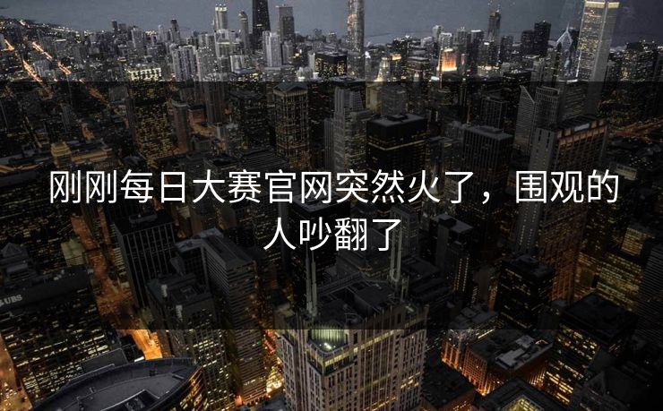 刚刚每日大赛官网突然火了，围观的人吵翻了