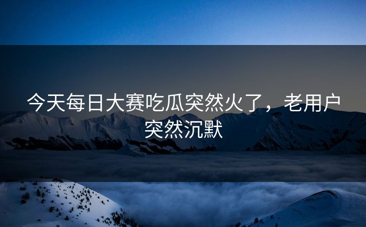 今天每日大赛吃瓜突然火了，老用户突然沉默