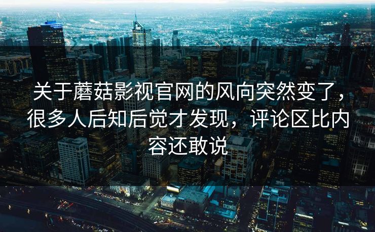 关于蘑菇影视官网的风向突然变了，很多人后知后觉才发现，评论区比内容还敢说